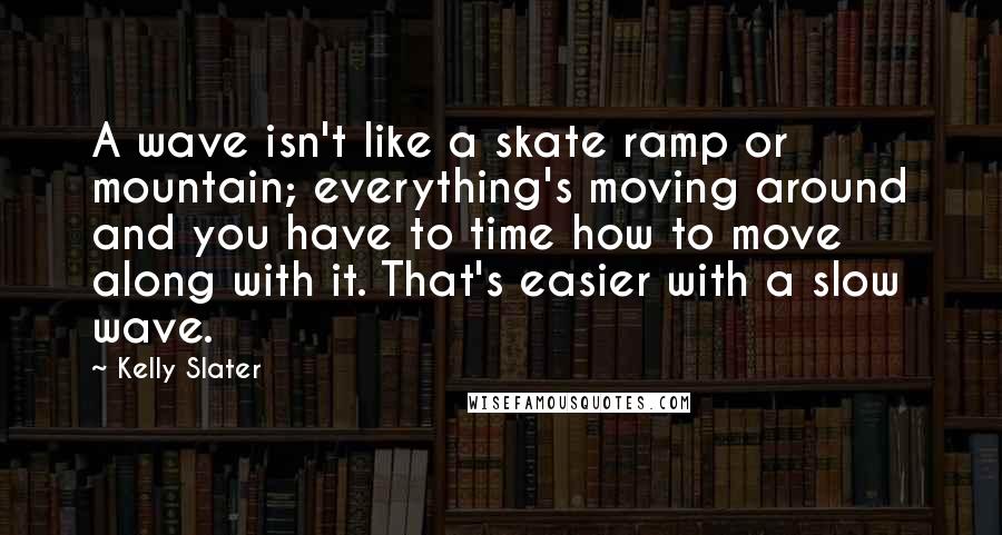 Kelly Slater Quotes: A wave isn't like a skate ramp or mountain; everything's moving around and you have to time how to move along with it. That's easier with a slow wave.