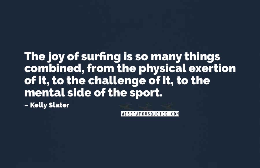 Kelly Slater Quotes: The joy of surfing is so many things combined, from the physical exertion of it, to the challenge of it, to the mental side of the sport.