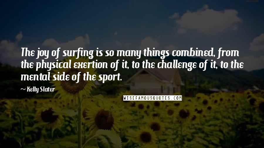 Kelly Slater Quotes: The joy of surfing is so many things combined, from the physical exertion of it, to the challenge of it, to the mental side of the sport.