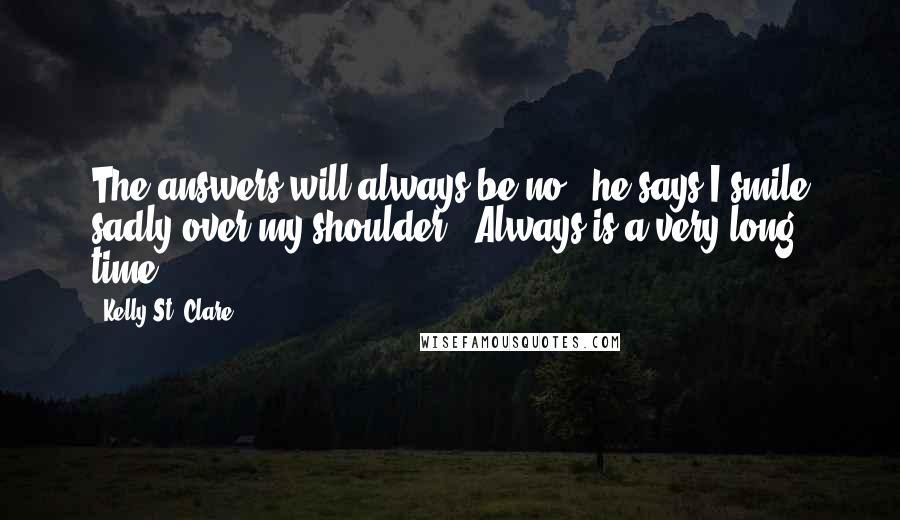 Kelly St. Clare Quotes: The answers will always be no," he says.I smile sadly over my shoulder. "Always is a very long time.