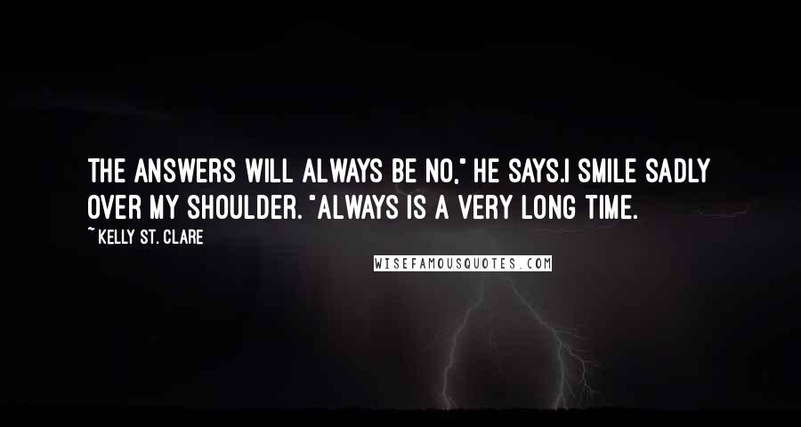 Kelly St. Clare Quotes: The answers will always be no," he says.I smile sadly over my shoulder. "Always is a very long time.