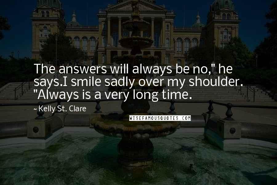 Kelly St. Clare Quotes: The answers will always be no," he says.I smile sadly over my shoulder. "Always is a very long time.