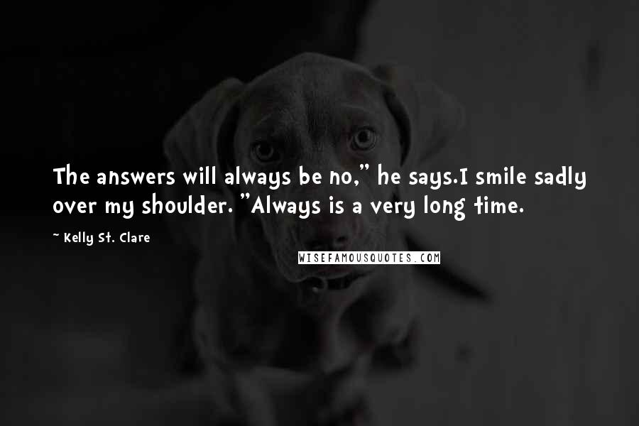 Kelly St. Clare Quotes: The answers will always be no," he says.I smile sadly over my shoulder. "Always is a very long time.