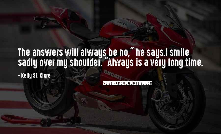 Kelly St. Clare Quotes: The answers will always be no," he says.I smile sadly over my shoulder. "Always is a very long time.