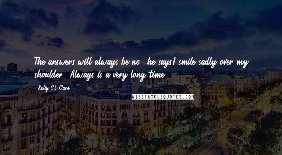 Kelly St. Clare Quotes: The answers will always be no," he says.I smile sadly over my shoulder. "Always is a very long time.