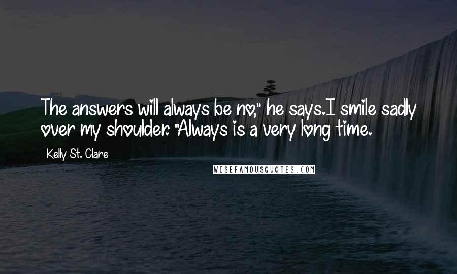 Kelly St. Clare Quotes: The answers will always be no," he says.I smile sadly over my shoulder. "Always is a very long time.