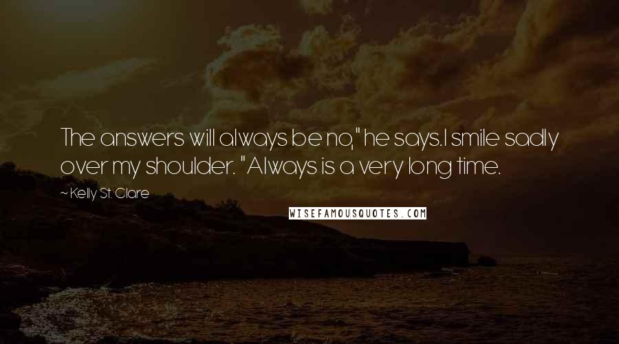 Kelly St. Clare Quotes: The answers will always be no," he says.I smile sadly over my shoulder. "Always is a very long time.