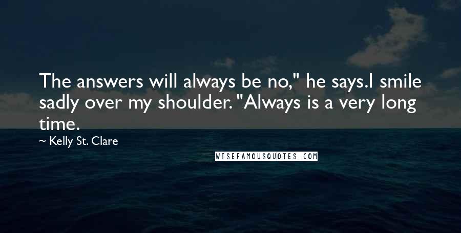 Kelly St. Clare Quotes: The answers will always be no," he says.I smile sadly over my shoulder. "Always is a very long time.