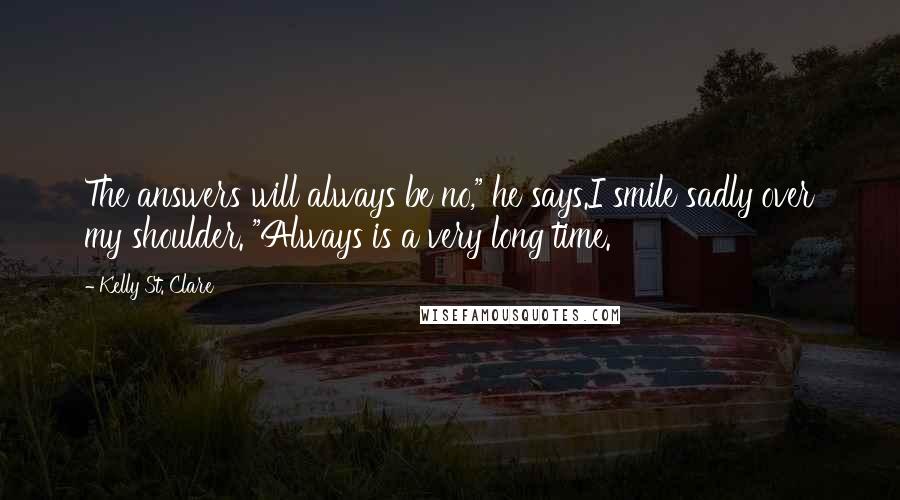 Kelly St. Clare Quotes: The answers will always be no," he says.I smile sadly over my shoulder. "Always is a very long time.