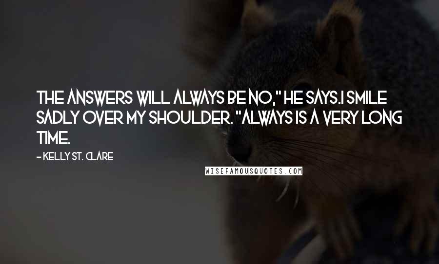 Kelly St. Clare Quotes: The answers will always be no," he says.I smile sadly over my shoulder. "Always is a very long time.