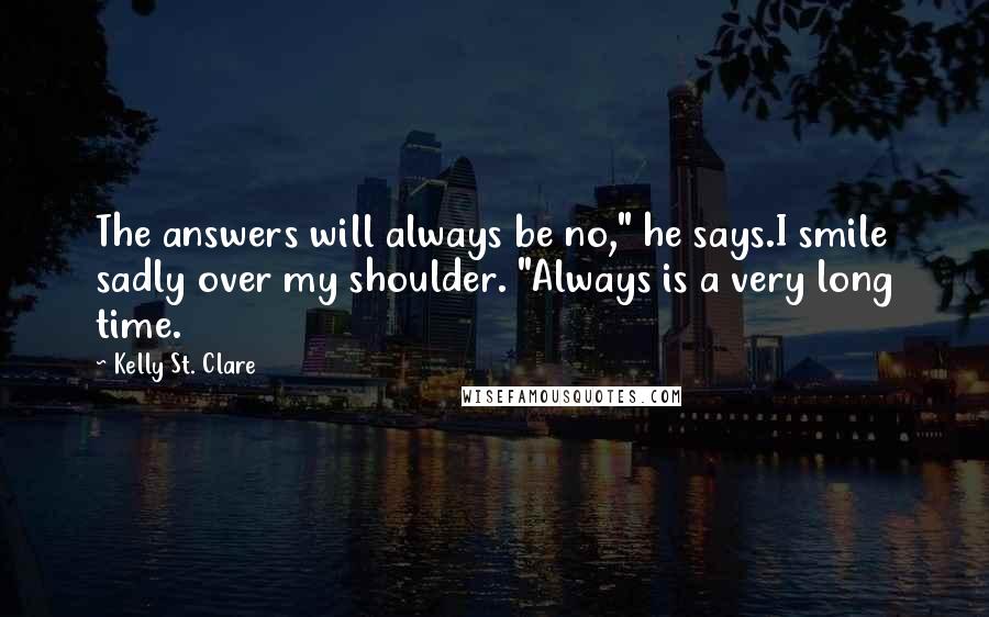 Kelly St. Clare Quotes: The answers will always be no," he says.I smile sadly over my shoulder. "Always is a very long time.