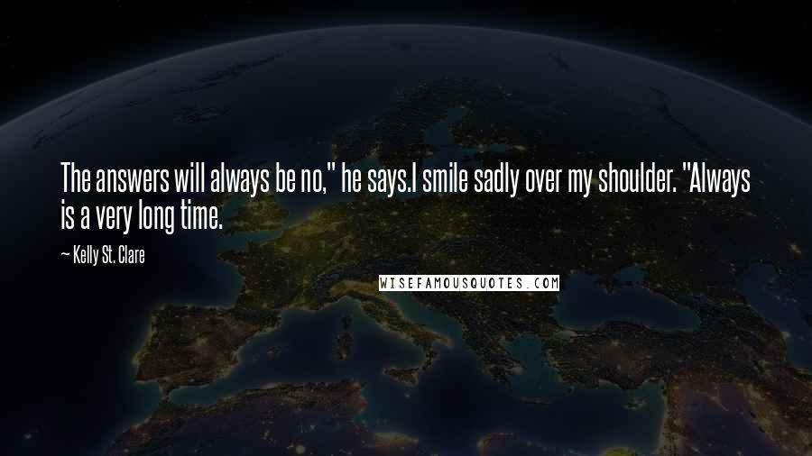 Kelly St. Clare Quotes: The answers will always be no," he says.I smile sadly over my shoulder. "Always is a very long time.