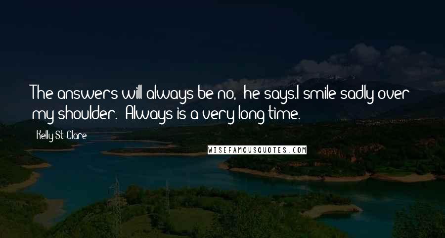 Kelly St. Clare Quotes: The answers will always be no," he says.I smile sadly over my shoulder. "Always is a very long time.