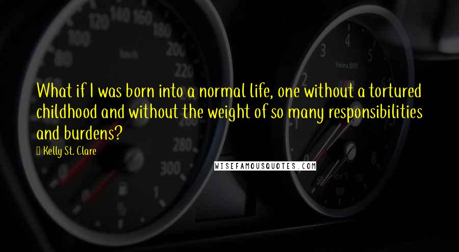 Kelly St. Clare Quotes: What if I was born into a normal life, one without a tortured childhood and without the weight of so many responsibilities and burdens?