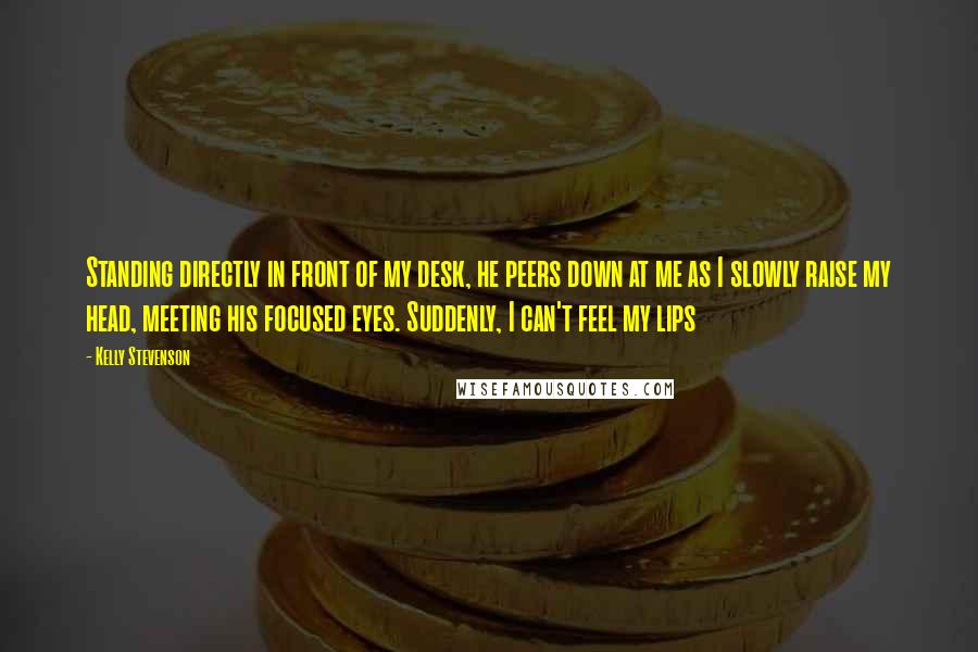 Kelly Stevenson Quotes: Standing directly in front of my desk, he peers down at me as I slowly raise my head, meeting his focused eyes. Suddenly, I can't feel my lips