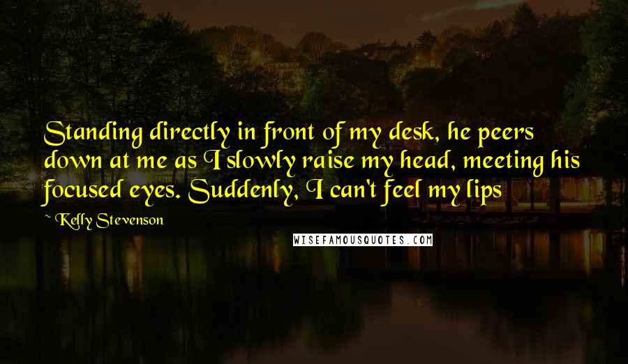Kelly Stevenson Quotes: Standing directly in front of my desk, he peers down at me as I slowly raise my head, meeting his focused eyes. Suddenly, I can't feel my lips
