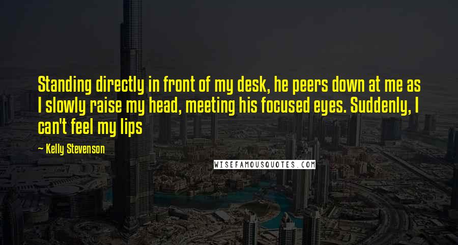 Kelly Stevenson Quotes: Standing directly in front of my desk, he peers down at me as I slowly raise my head, meeting his focused eyes. Suddenly, I can't feel my lips