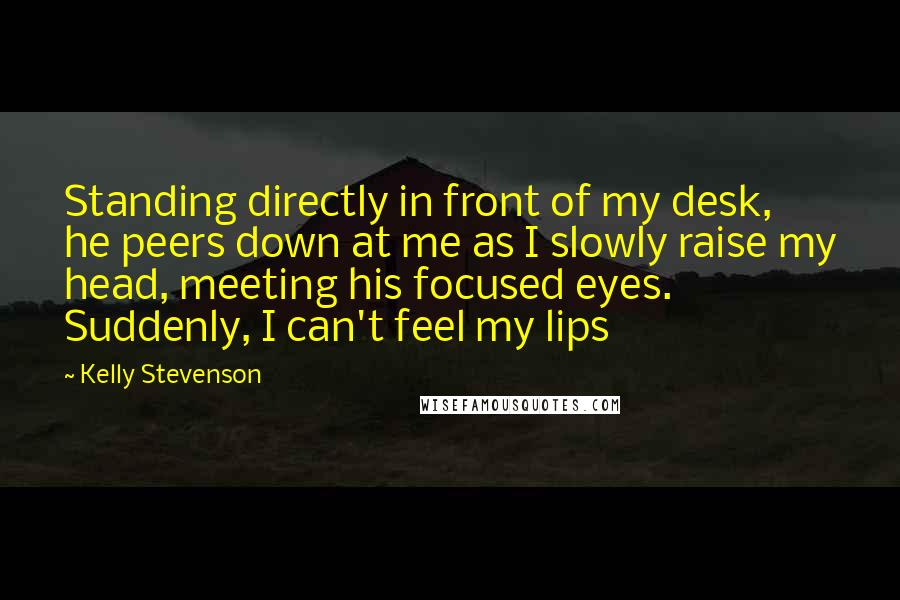 Kelly Stevenson Quotes: Standing directly in front of my desk, he peers down at me as I slowly raise my head, meeting his focused eyes. Suddenly, I can't feel my lips