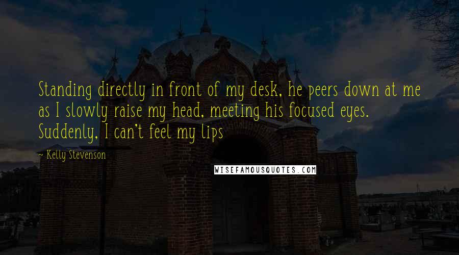 Kelly Stevenson Quotes: Standing directly in front of my desk, he peers down at me as I slowly raise my head, meeting his focused eyes. Suddenly, I can't feel my lips