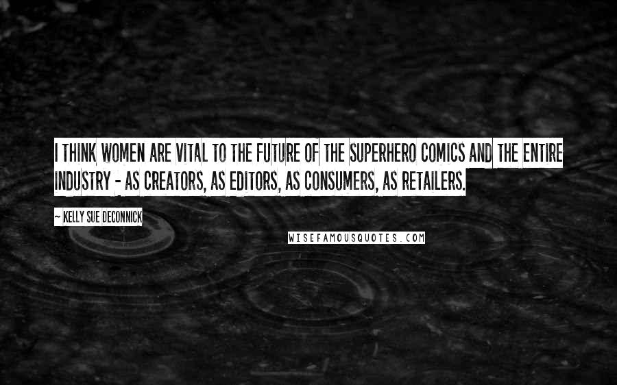 Kelly Sue DeConnick Quotes: I think women are vital to the future of the superhero comics and the entire industry - as creators, as editors, as consumers, as retailers.