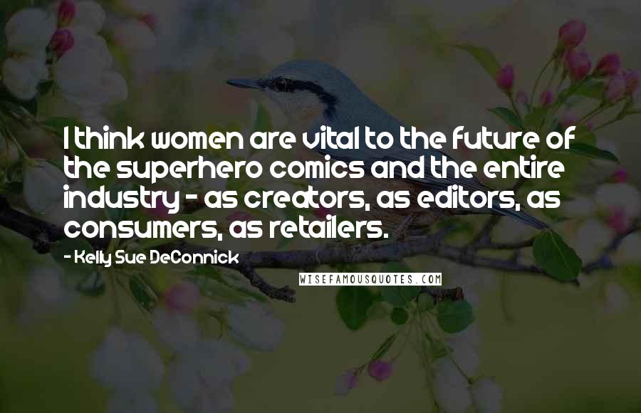 Kelly Sue DeConnick Quotes: I think women are vital to the future of the superhero comics and the entire industry - as creators, as editors, as consumers, as retailers.
