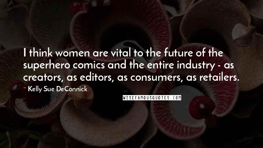 Kelly Sue DeConnick Quotes: I think women are vital to the future of the superhero comics and the entire industry - as creators, as editors, as consumers, as retailers.