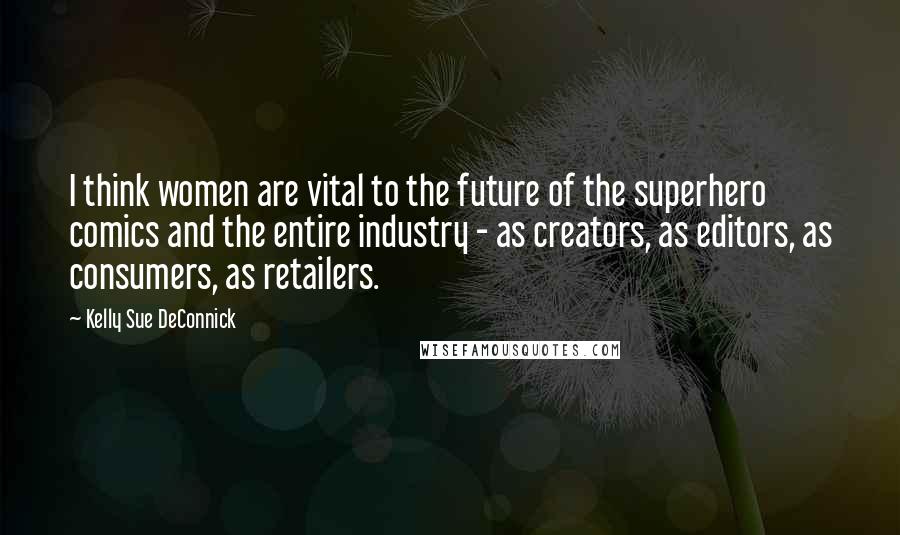 Kelly Sue DeConnick Quotes: I think women are vital to the future of the superhero comics and the entire industry - as creators, as editors, as consumers, as retailers.