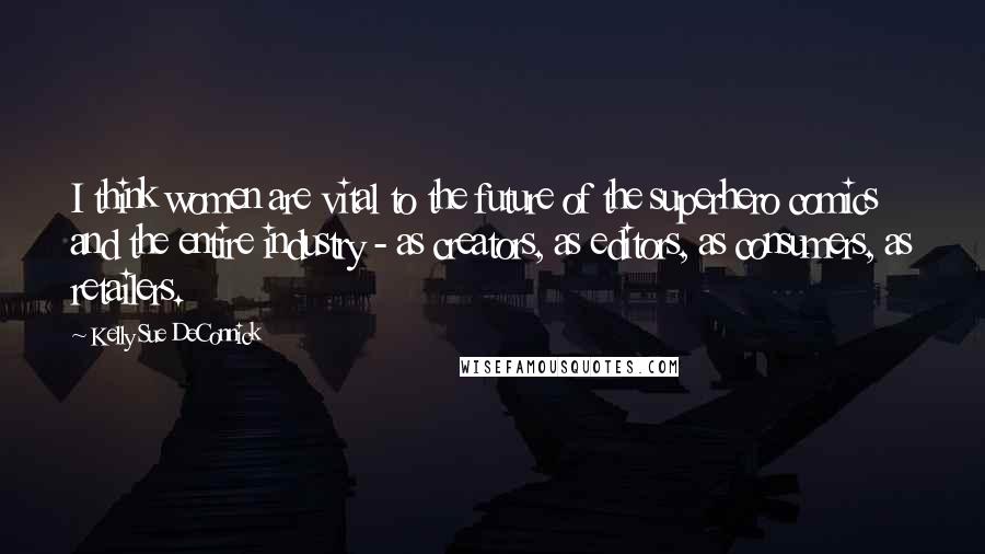 Kelly Sue DeConnick Quotes: I think women are vital to the future of the superhero comics and the entire industry - as creators, as editors, as consumers, as retailers.
