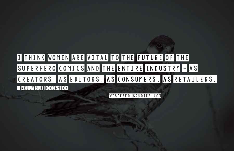 Kelly Sue DeConnick Quotes: I think women are vital to the future of the superhero comics and the entire industry - as creators, as editors, as consumers, as retailers.