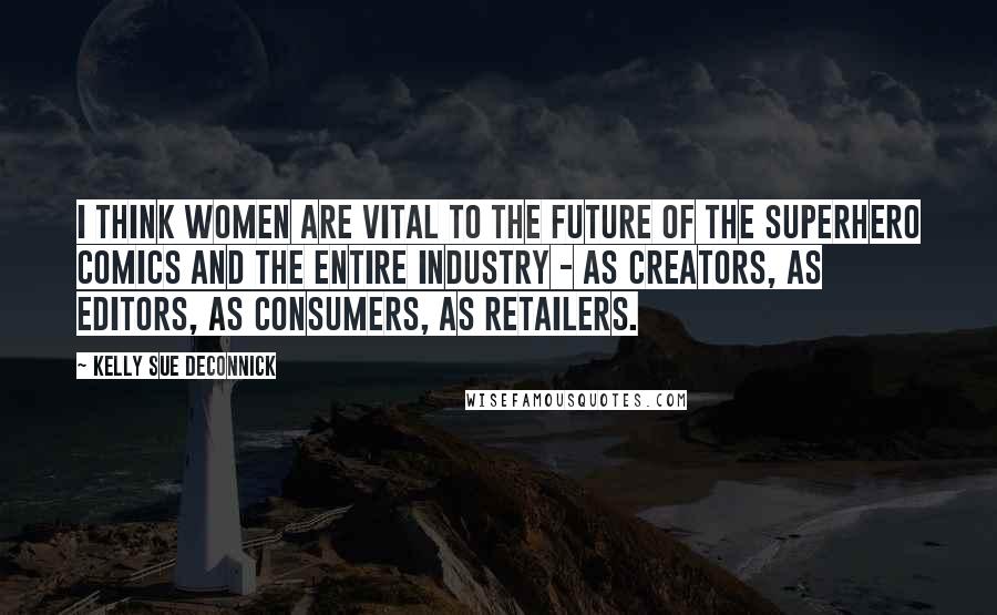 Kelly Sue DeConnick Quotes: I think women are vital to the future of the superhero comics and the entire industry - as creators, as editors, as consumers, as retailers.