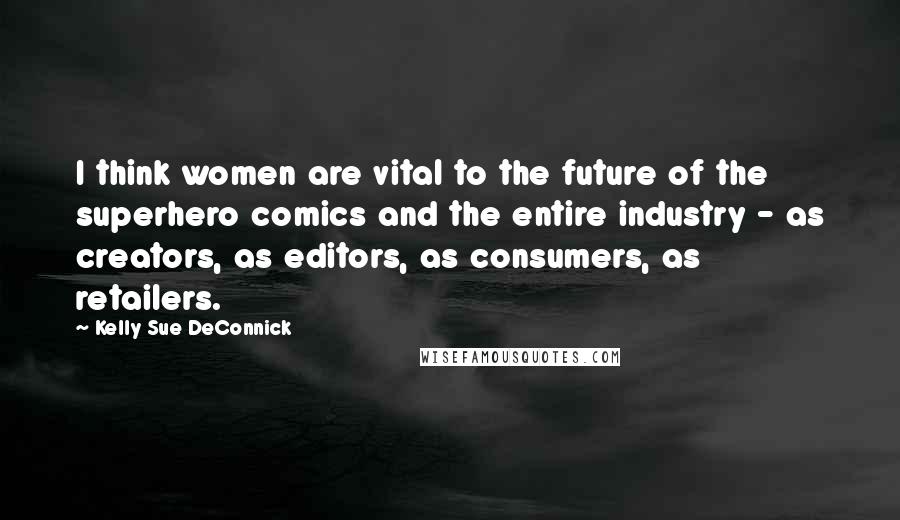 Kelly Sue DeConnick Quotes: I think women are vital to the future of the superhero comics and the entire industry - as creators, as editors, as consumers, as retailers.