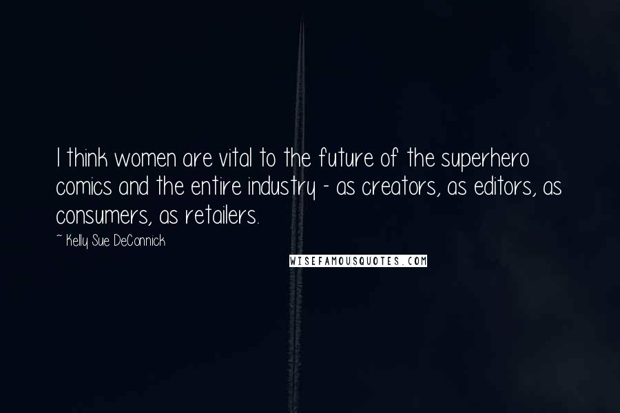 Kelly Sue DeConnick Quotes: I think women are vital to the future of the superhero comics and the entire industry - as creators, as editors, as consumers, as retailers.