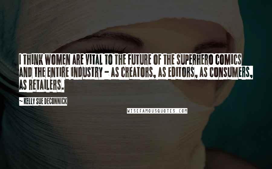 Kelly Sue DeConnick Quotes: I think women are vital to the future of the superhero comics and the entire industry - as creators, as editors, as consumers, as retailers.