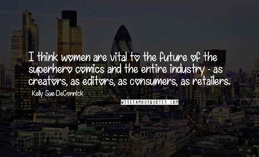 Kelly Sue DeConnick Quotes: I think women are vital to the future of the superhero comics and the entire industry - as creators, as editors, as consumers, as retailers.