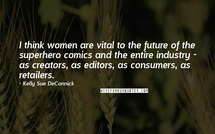 Kelly Sue DeConnick Quotes: I think women are vital to the future of the superhero comics and the entire industry - as creators, as editors, as consumers, as retailers.