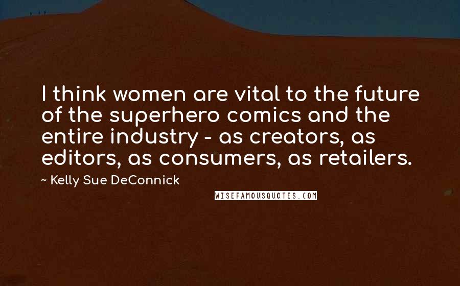 Kelly Sue DeConnick Quotes: I think women are vital to the future of the superhero comics and the entire industry - as creators, as editors, as consumers, as retailers.