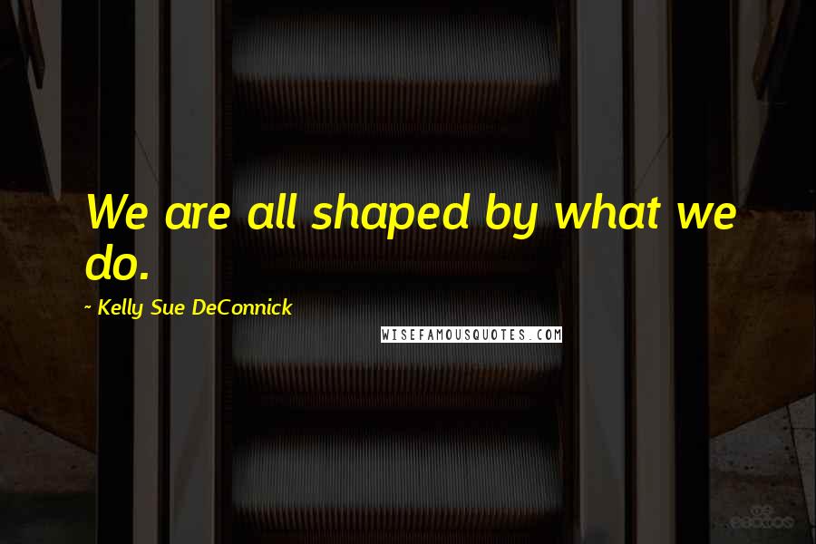 Kelly Sue DeConnick Quotes: We are all shaped by what we do.