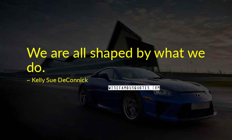 Kelly Sue DeConnick Quotes: We are all shaped by what we do.