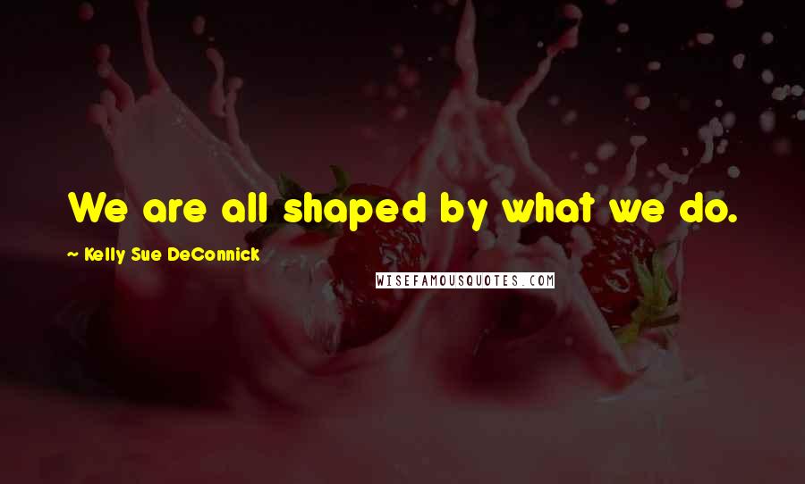 Kelly Sue DeConnick Quotes: We are all shaped by what we do.