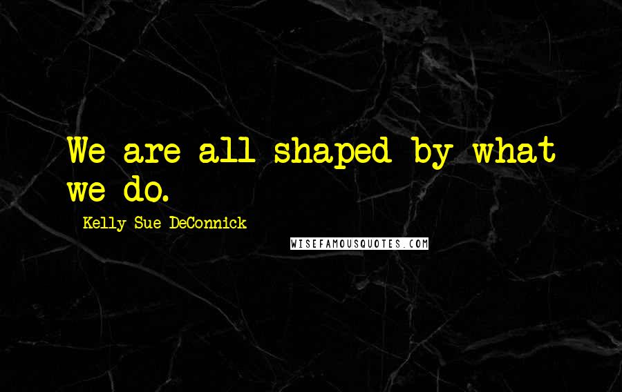 Kelly Sue DeConnick Quotes: We are all shaped by what we do.