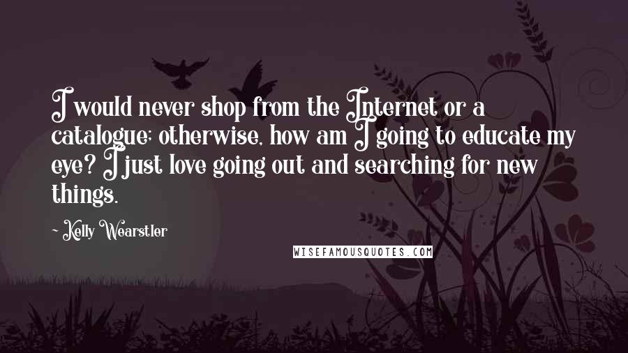 Kelly Wearstler Quotes: I would never shop from the Internet or a catalogue; otherwise, how am I going to educate my eye? I just love going out and searching for new things.