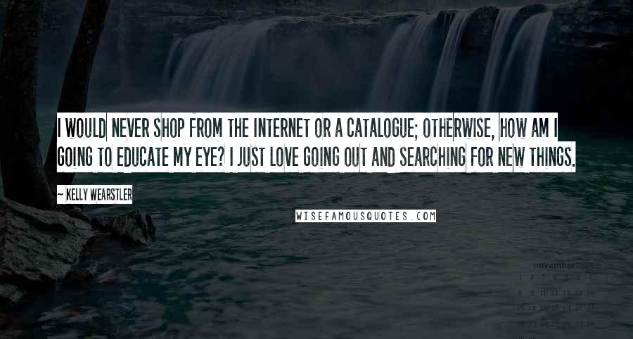 Kelly Wearstler Quotes: I would never shop from the Internet or a catalogue; otherwise, how am I going to educate my eye? I just love going out and searching for new things.