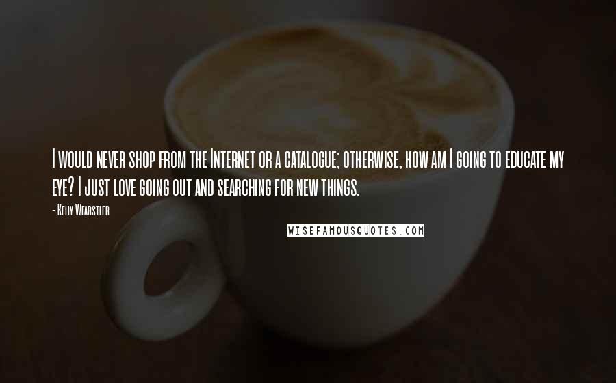 Kelly Wearstler Quotes: I would never shop from the Internet or a catalogue; otherwise, how am I going to educate my eye? I just love going out and searching for new things.