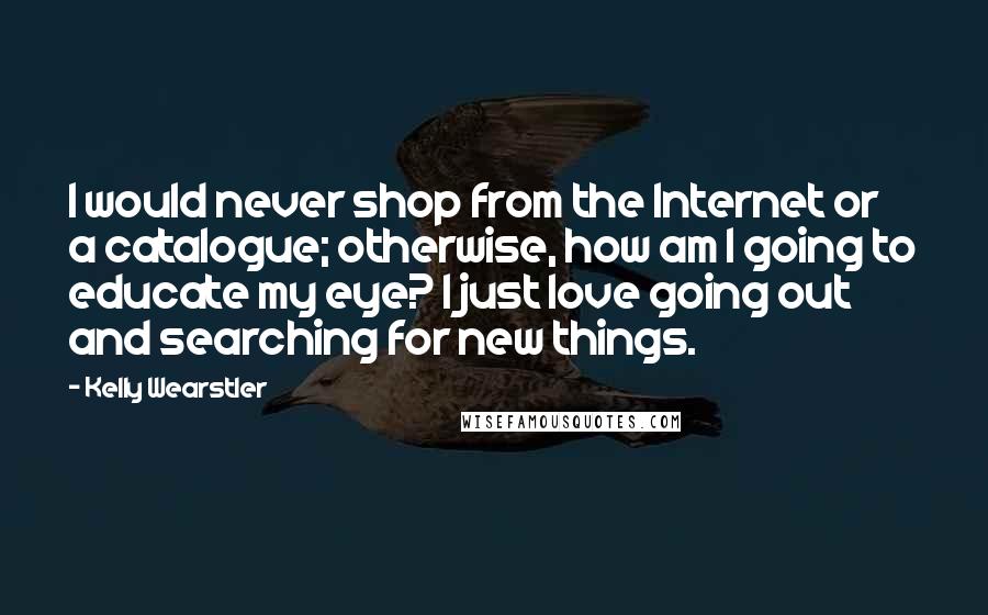Kelly Wearstler Quotes: I would never shop from the Internet or a catalogue; otherwise, how am I going to educate my eye? I just love going out and searching for new things.