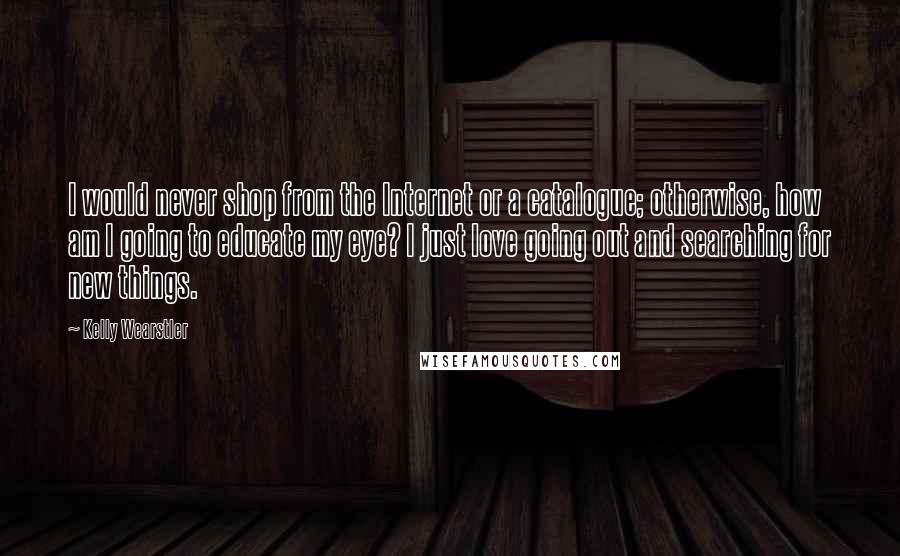 Kelly Wearstler Quotes: I would never shop from the Internet or a catalogue; otherwise, how am I going to educate my eye? I just love going out and searching for new things.