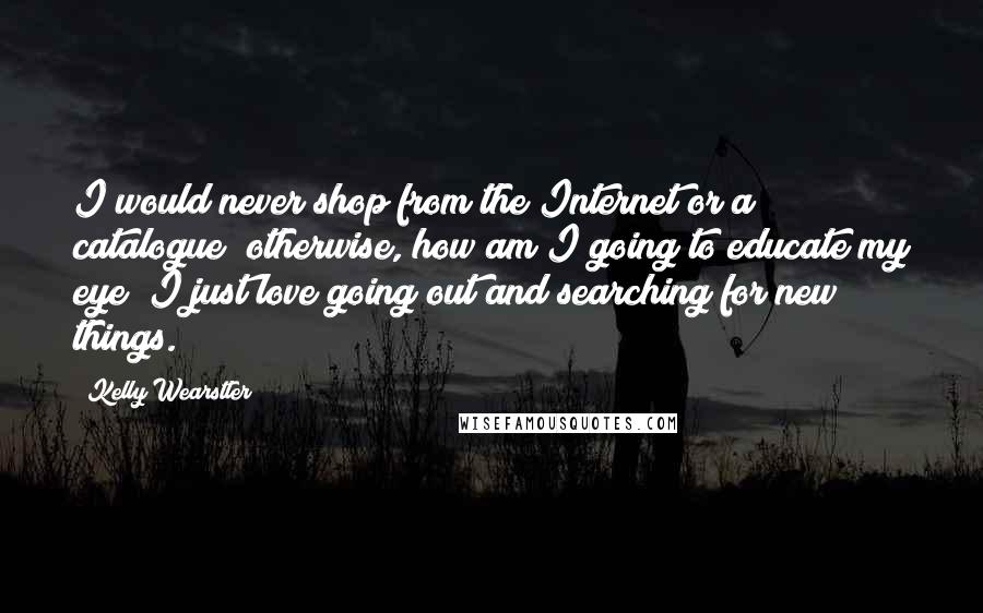 Kelly Wearstler Quotes: I would never shop from the Internet or a catalogue; otherwise, how am I going to educate my eye? I just love going out and searching for new things.