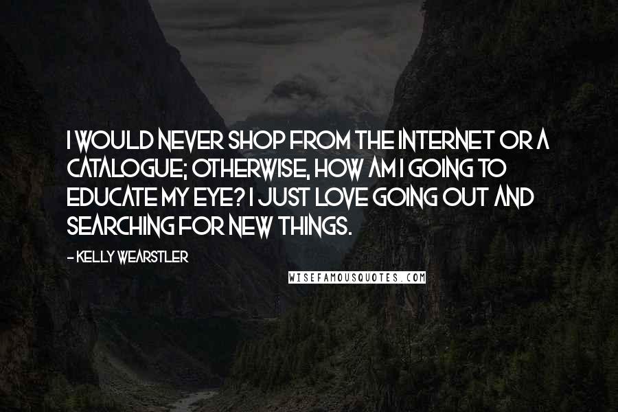 Kelly Wearstler Quotes: I would never shop from the Internet or a catalogue; otherwise, how am I going to educate my eye? I just love going out and searching for new things.