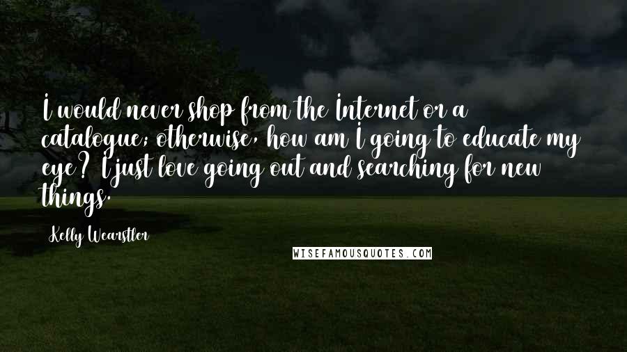 Kelly Wearstler Quotes: I would never shop from the Internet or a catalogue; otherwise, how am I going to educate my eye? I just love going out and searching for new things.