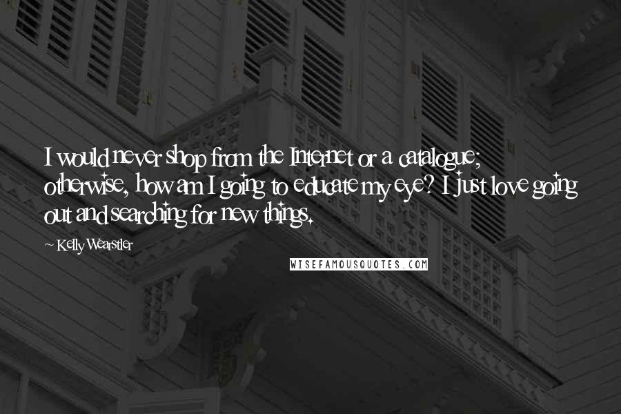 Kelly Wearstler Quotes: I would never shop from the Internet or a catalogue; otherwise, how am I going to educate my eye? I just love going out and searching for new things.