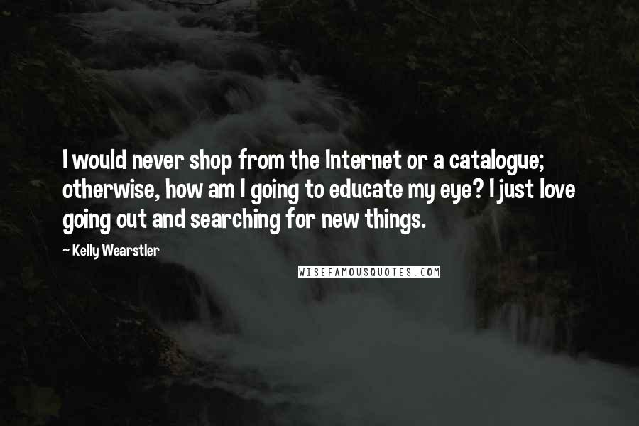 Kelly Wearstler Quotes: I would never shop from the Internet or a catalogue; otherwise, how am I going to educate my eye? I just love going out and searching for new things.